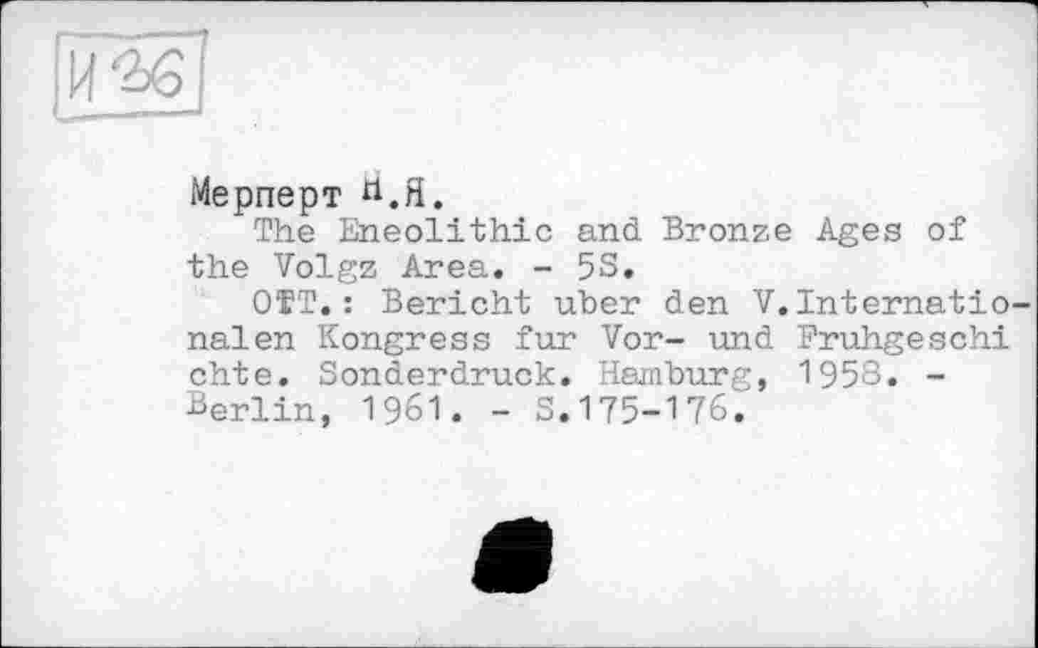 ﻿Мерперт Й.Я.
The Eneolithic and Bronze Ages of the Volgz Area. - 5S.
OTT. : Bericht uber den V.Internationalen Kongress fur Vor- und Bruhgeschi chte. Sonderdruck. Hamburg, 1958. -Berlin, 1961. - S.175-176.